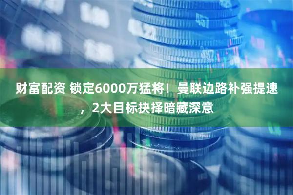 财富配资 锁定6000万猛将！曼联边路补强提速，2大目标抉择暗藏深意
