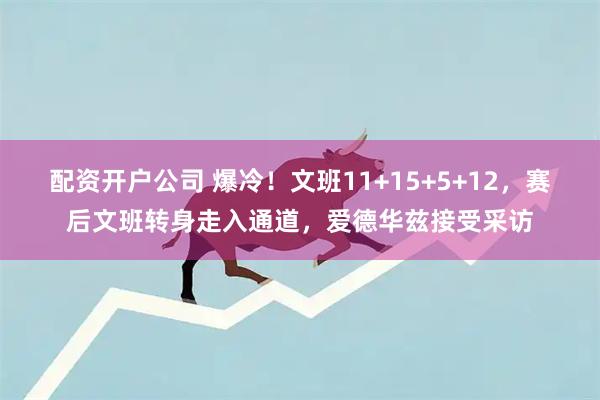 配资开户公司 爆冷！文班11+15+5+12，赛后文班转身走入通道，爱德华兹接受采访