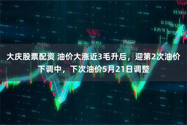 大庆股票配资 油价大涨近3毛升后，迎第2次油价下调中，下次油价5月21日调整