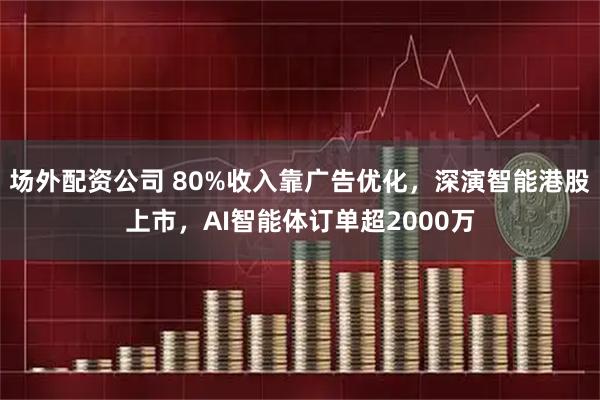 场外配资公司 80%收入靠广告优化，深演智能港股上市，AI智能体订单超2000万