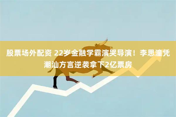 股票场外配资 22岁金融学霸演哭导演！李思潼凭潮汕方言逆袭拿下2亿票房