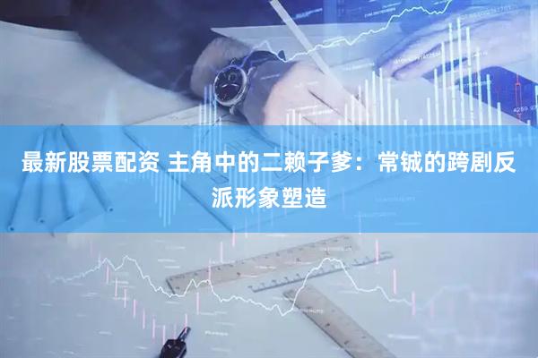 最新股票配资 主角中的二赖子爹：常铖的跨剧反派形象塑造