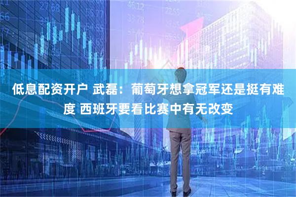 低息配资开户 武磊：葡萄牙想拿冠军还是挺有难度 西班牙要看比赛中有无改变