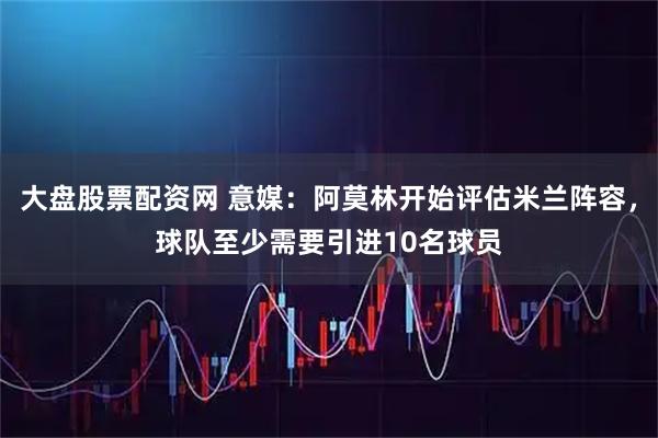 大盘股票配资网 意媒：阿莫林开始评估米兰阵容，球队至少需要引进10名球员