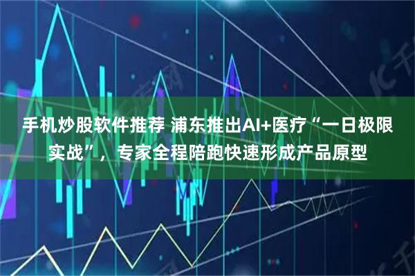手机炒股软件推荐 浦东推出AI+医疗“一日极限实战”，专家全程陪跑快速形成产品原型