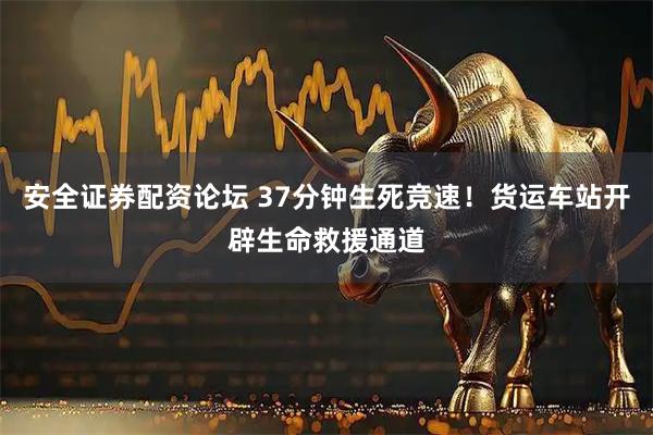 安全证券配资论坛 37分钟生死竞速！货运车站开辟生命救援通道
