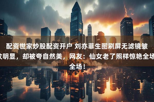 配资世家炒股配资开户 刘亦菲生图刷屏无滤镜皱纹明显，却被夸自然美，网友：仙女老了照样惊艳全场！