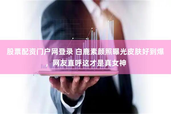 股票配资门户网登录 白鹿素颜照曝光皮肤好到爆，网友直呼这才是真女神