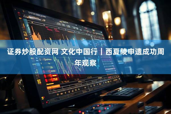证券炒股配资网 文化中国行｜西夏陵申遗成功周年观察