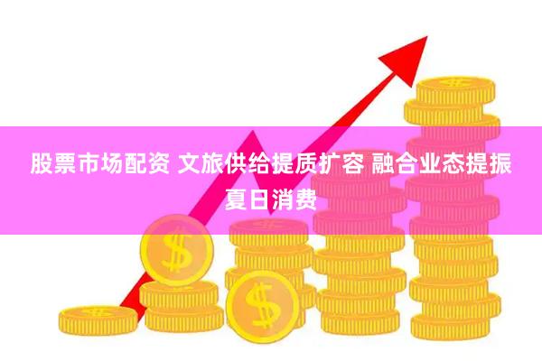 股票市场配资 文旅供给提质扩容 融合业态提振夏日消费