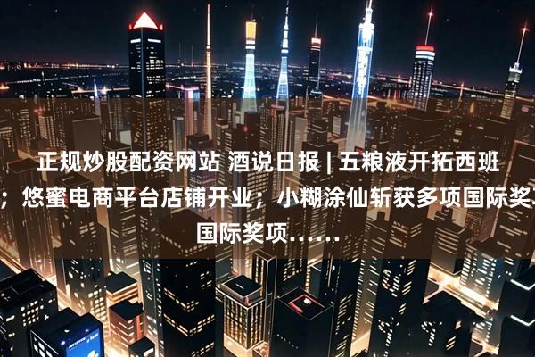 正规炒股配资网站 酒说日报 | 五粮液开拓西班牙市场；悠蜜电商平台店铺开业；小糊涂仙斩获多项国际奖项……