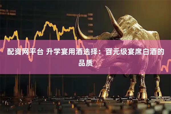 配资网平台 升学宴用酒选择：百元级宴席白酒的品质