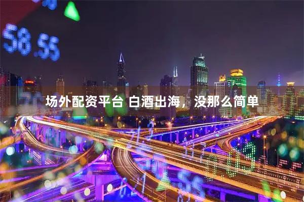 场外配资平台 白酒出海，没那么简单