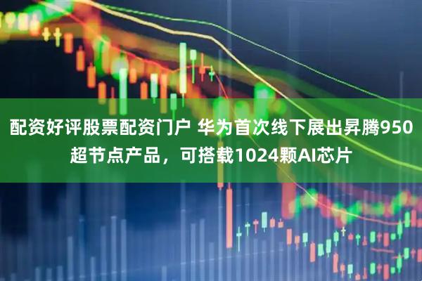 配资好评股票配资门户 华为首次线下展出昇腾950超节点产品，可搭载1024颗AI芯片