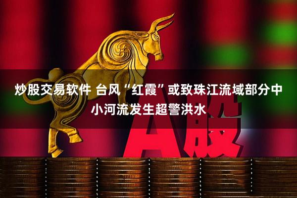炒股交易软件 台风“红霞”或致珠江流域部分中小河流发生超警洪水
